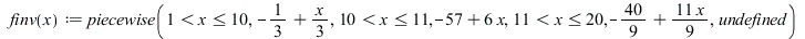 finv := proc (x) options operator, arrow, function_assign; piecewise(`and`(`<`(1, x), `<=`(x, 10)), `+`(`-`(`/`(1, 3)), `*`(`/`(1, 3), `*`(x))), `and`(`<`(10, x), `<=`(x, 11)), `+`(`-`(57), `*`(6, `*`...